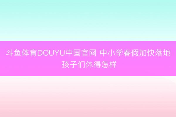 斗鱼体育DOUYU中国官网 中小学春假加快落地 孩子们休得怎样