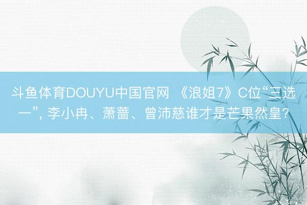斗鱼体育DOUYU中国官网 《浪姐7》C位“三选一”， 李小冉、萧蔷、曾沛慈谁才是芒果然皇?