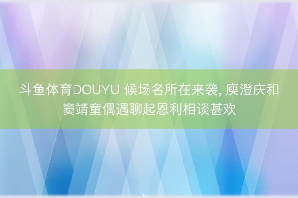 斗鱼体育DOUYU 候场名所在来袭， 庾澄庆和窦靖童偶遇聊起恩利相谈甚欢