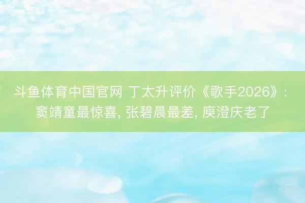 斗鱼体育中国官网 丁太升评价《歌手2026》: 窦靖童最惊喜， 张碧晨最差， 庾澄庆老了