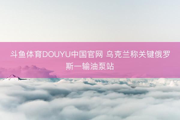 斗鱼体育DOUYU中国官网 乌克兰称关键俄罗斯一输油泵站