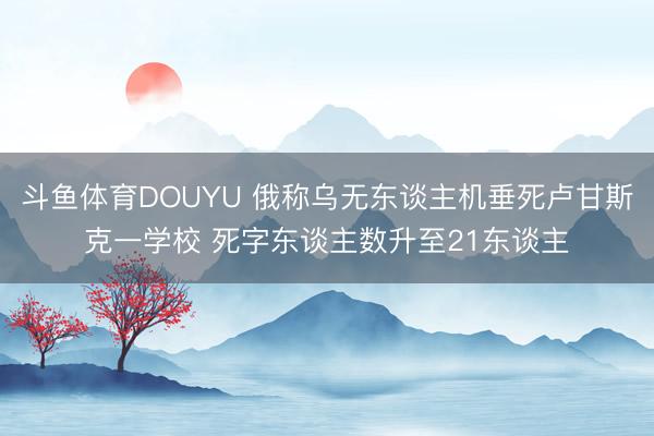 斗鱼体育DOUYU 俄称乌无东谈主机垂死卢甘斯克一学校 死字东谈主数升至21东谈主