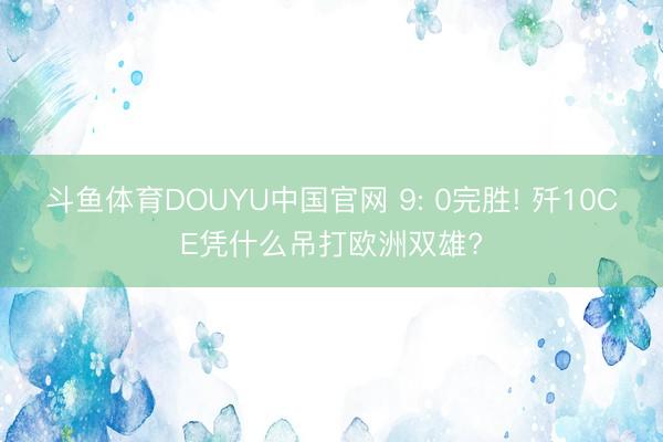 斗鱼体育DOUYU中国官网 9: 0完胜! 歼10CE凭什么吊打欧洲双雄?