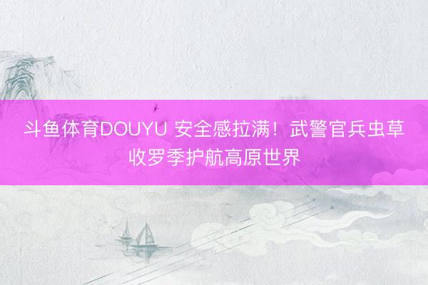 斗鱼体育DOUYU 安全感拉满！武警官兵虫草收罗季护航高原世界