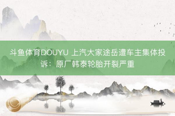斗鱼体育DOUYU 上汽大家途岳遭车主集体投诉：原厂韩泰轮胎开裂严重