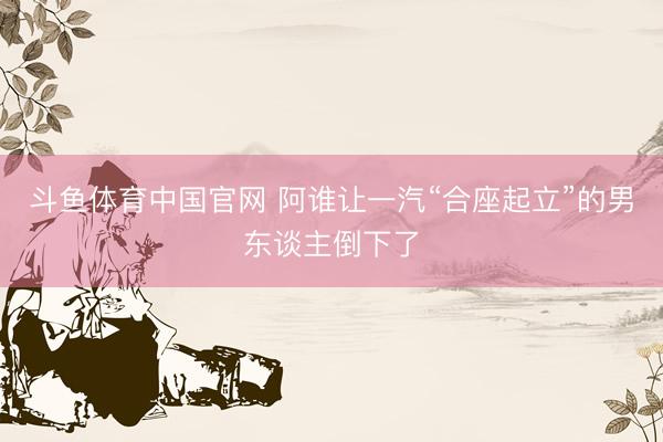 斗鱼体育中国官网 阿谁让一汽“合座起立”的男东谈主倒下了