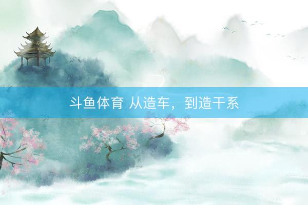 斗鱼体育 从造车，到造干系