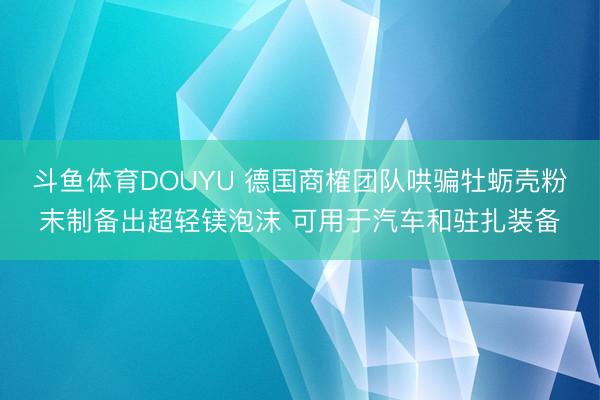 斗鱼体育DOUYU 德国商榷团队哄骗牡蛎壳粉末制备出超轻镁泡沫 可用于汽车和驻扎装备