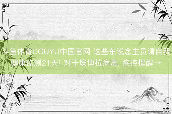 斗鱼体育DOUYU中国官网 这些东说念主员请自我健康监测21天! 对于埃博拉病毒, 疾控提醒→