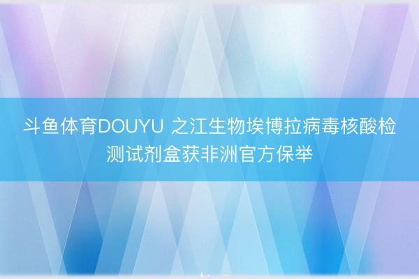 斗鱼体育DOUYU 之江生物埃博拉病毒核酸检测试剂盒获非洲官方保举