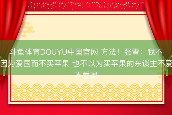 斗鱼体育DOUYU中国官网 方法！张雪：我不是因为爱国而不买苹果 也不以为买苹果的东谈主不爱国