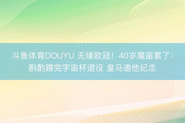 斗鱼体育DOUYU 无缘欧冠！40岁魔笛累了：斟酌踢完宇宙杯退役 皇马邀他纪念