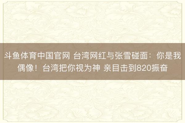 斗鱼体育中国官网 台湾网红与张雪碰面：你是我偶像！台湾把你视为神 亲目击到820振奋