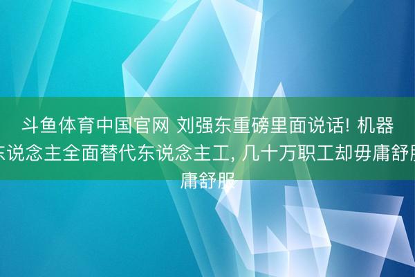斗鱼体育中国官网 刘强东重磅里面说话! 机器东说念主全面替代东说念主工， 几十万职工却毋庸舒服