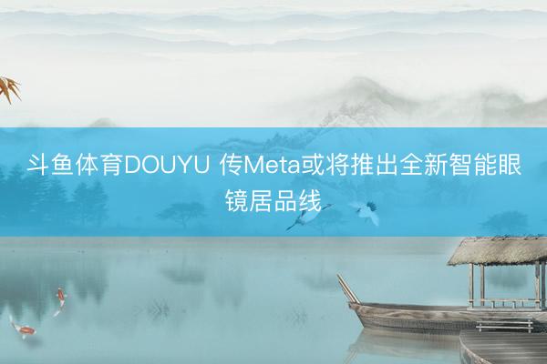 斗鱼体育DOUYU 传Meta或将推出全新智能眼镜居品线