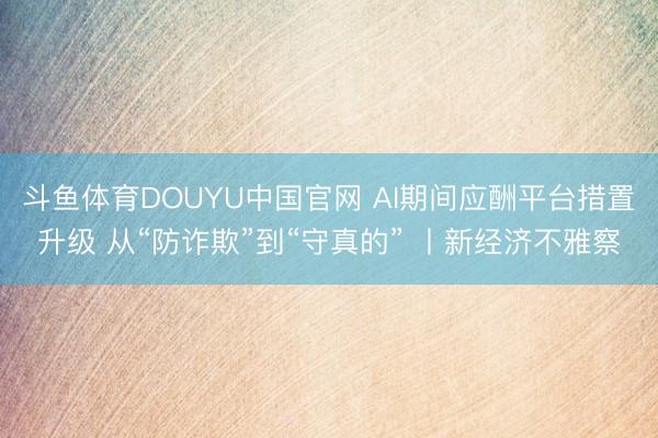 斗鱼体育DOUYU中国官网 AI期间应酬平台措置升级 从“防诈欺”到“守真的” 丨新经济不雅察