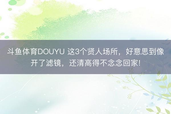 斗鱼体育DOUYU 这3个贤人场所，好意思到像开了滤镜，还清高得不念念回家!