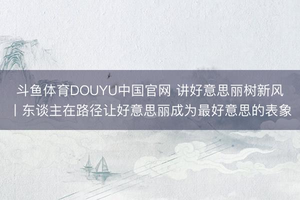 斗鱼体育DOUYU中国官网 讲好意思丽树新风丨东谈主在路径让好意思丽成为最好意思的表象