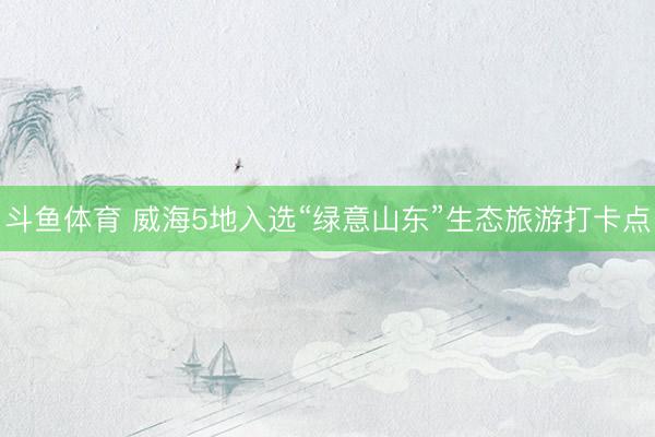 斗鱼体育 威海5地入选“绿意山东”生态旅游打卡点