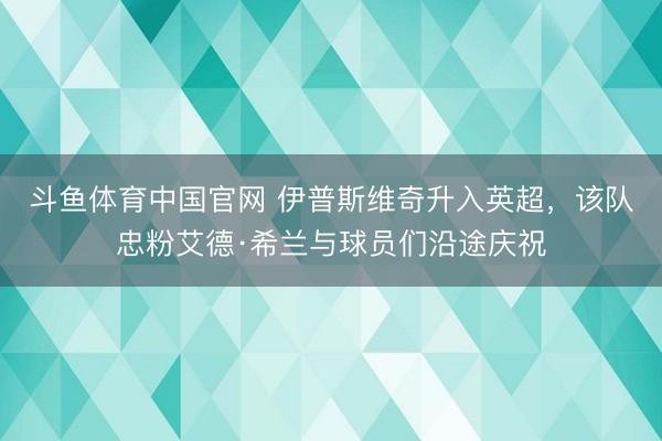 斗鱼体育中国官网 伊普斯维奇升入英超，该队忠粉艾德·希兰与球员们沿途庆祝