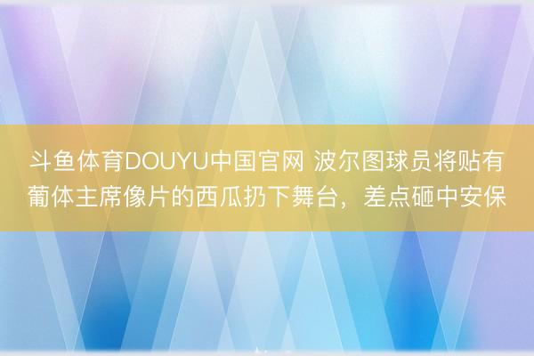 斗鱼体育DOUYU中国官网 波尔图球员将贴有葡体主席像片的西瓜扔下舞台，差点砸中安保