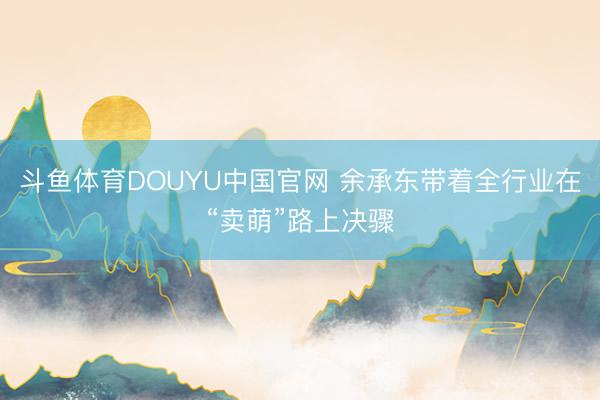 斗鱼体育DOUYU中国官网 余承东带着全行业在“卖萌”路上决骤