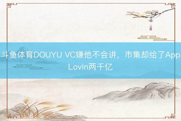 斗鱼体育DOUYU VC嫌他不会讲,市集却给了AppLovin两千亿