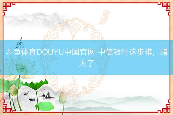 斗鱼体育DOUYU中国官网 中信银行这步棋，赌大了