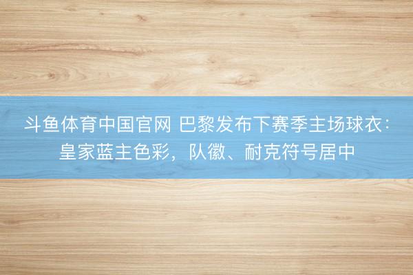 斗鱼体育中国官网 巴黎发布下赛季主场球衣：皇家蓝主色彩，队徽、耐克符号居中