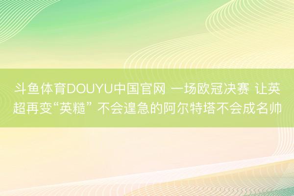 斗鱼体育DOUYU中国官网 一场欧冠决赛 让英超再变“英糙” 不会遑急的阿尔特塔不会成名帅
