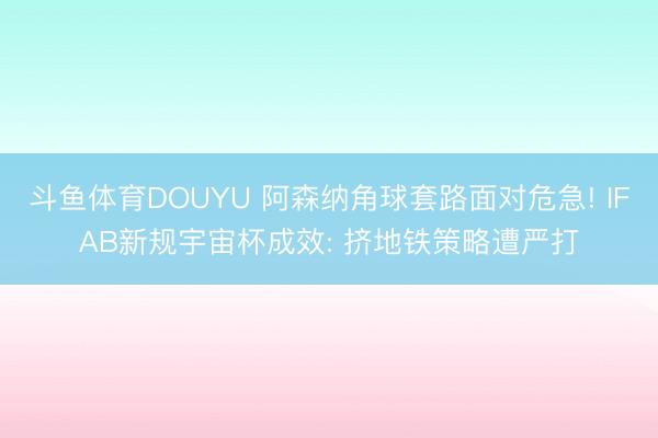 斗鱼体育DOUYU 阿森纳角球套路面对危急! IFAB新规宇宙杯成效: 挤地铁策略遭严打