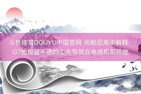 斗鱼体育DOUYU中国官网 尚帕尼高中解释: G7他投篮不进的工夫我就在电视机前吼他