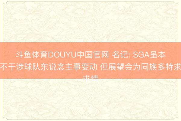 斗鱼体育DOUYU中国官网 名记: SGA虽本旨不干涉球队东说念主事变动 但展望会为同族多特求情