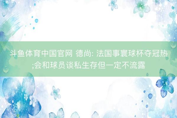 斗鱼体育中国官网 德尚: 法国事寰球杯夺冠热;会和球员谈私生存但一定不流露
