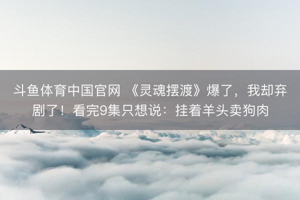 斗鱼体育中国官网 《灵魂摆渡》爆了，我却弃剧了！看完9集只想说：挂着羊头卖狗肉