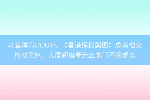 斗鱼体育DOUYU 《香港探秘舆图》总角相交终成兄妹，大厦闹鬼牵连出朱门不伦虐恋