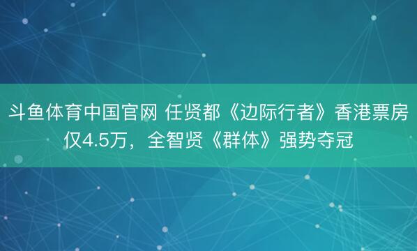 斗鱼体育中国官网 任贤都《边际行者》香港票房仅4.5万，全智贤《群体》强势夺冠