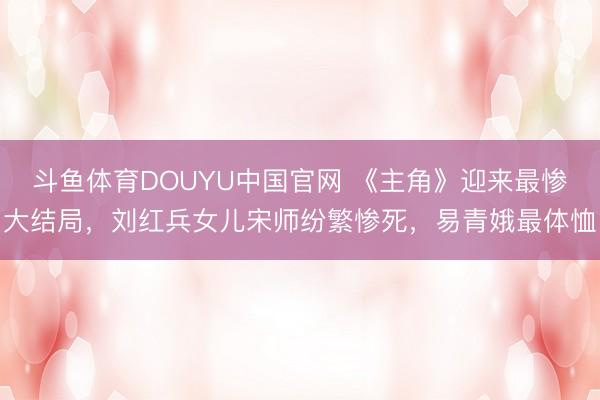 斗鱼体育DOUYU中国官网 《主角》迎来最惨大结局，刘红兵女儿宋师纷繁惨死，易青娥最体恤