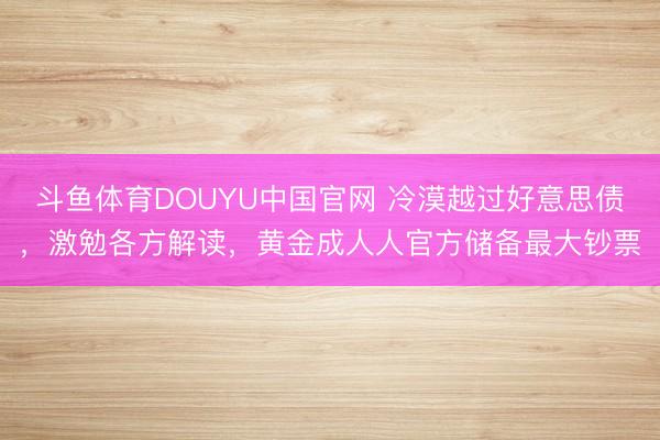 斗鱼体育DOUYU中国官网 冷漠越过好意思债，激勉各方解读，黄金成人人官方储备最大钞票