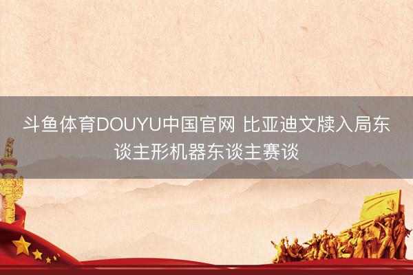 斗鱼体育DOUYU中国官网 比亚迪文牍入局东谈主形机器东谈主赛谈