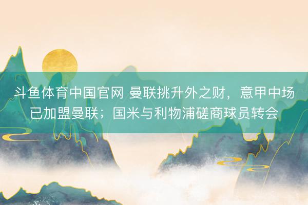 斗鱼体育中国官网 曼联挑升外之财，意甲中场已加盟曼联；国米与利物浦磋商球员转会