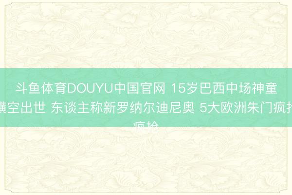斗鱼体育DOUYU中国官网 15岁巴西中场神童横空出世 东谈主称新罗纳尔迪尼奥 5大欧洲朱门疯抢