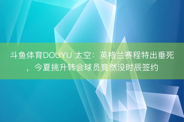 斗鱼体育DOUYU 太空：英格兰赛程特出垂死，今夏挑升转会球员竟然没时辰签约