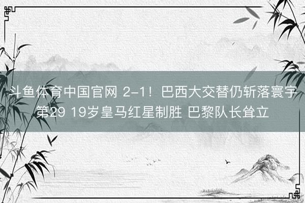 斗鱼体育中国官网 2-1！巴西大交替仍斩落寰宇第29 19岁皇马红星制胜 巴黎队长耸立