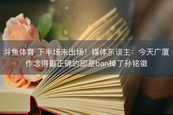 斗鱼体育 下半场未出场！媒体东谈主：今天广厦作念得最正确的即是ban掉了孙铭徽