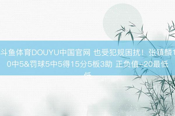 斗鱼体育DOUYU中国官网 也受犯规困扰！张镇麟10中5&罚球5中5得15分5板3助 正负值-20最低