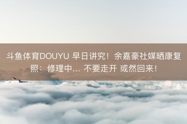 斗鱼体育DOUYU 早日讲究！余嘉豪社媒晒康复照：修理中… 不要走开 或然回来！