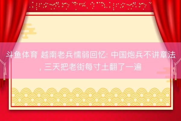 斗鱼体育 越南老兵懦弱回忆: 中国炮兵不讲章法, 三天把老街每寸土翻了一遍