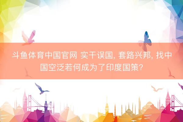 斗鱼体育中国官网 实干误国, 套路兴邦, 找中国空泛若何成为了印度国策?