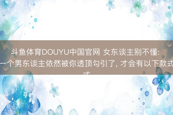 斗鱼体育DOUYU中国官网 女东谈主别不懂: 一个男东谈主依然被你透顶勾引了， 才会有以下款式
